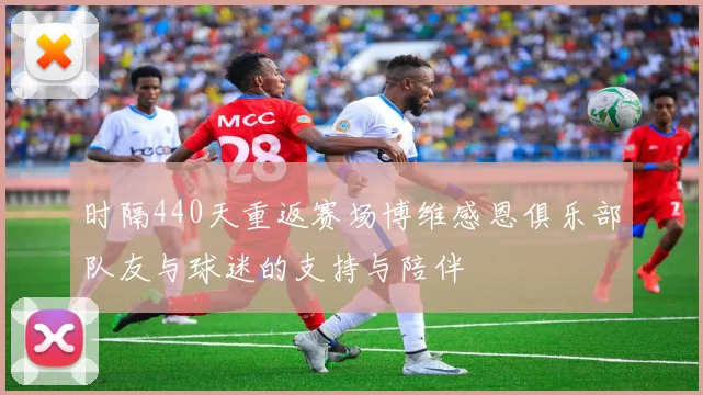 时隔440天重返赛场博维感恩俱乐部队友与球迷的支持与陪伴
