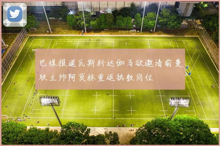 巴媒报道瓦斯科达伽马欲邀请前曼联主帅阿莫林重返执教岗位