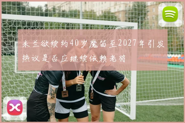 米兰欲续约40岁魔笛至2027年引发热议是否应继续依赖老将