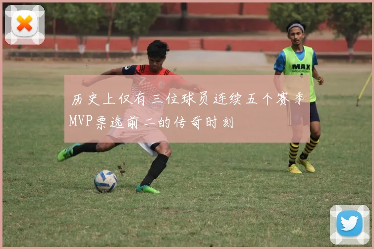 历史上仅有三位球员连续五个赛季MVP票选前二的传奇时刻