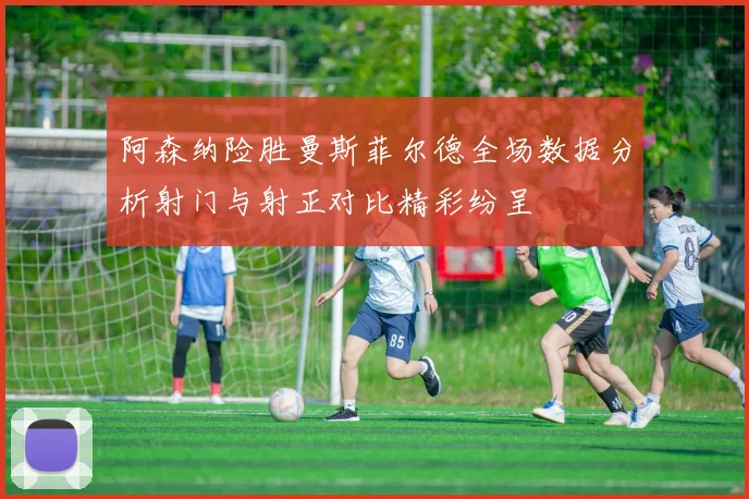 阿森纳险胜曼斯菲尔德全场数据分析射门与射正对比精彩纷呈