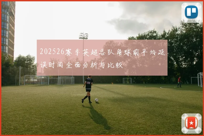 202526赛季英超各队角球前平均延误时间全面分析与比较
