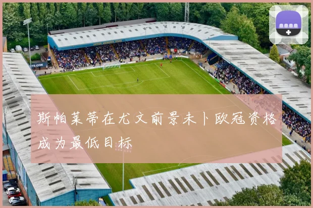 斯帕莱蒂在尤文前景未卜欧冠资格成为最低目标