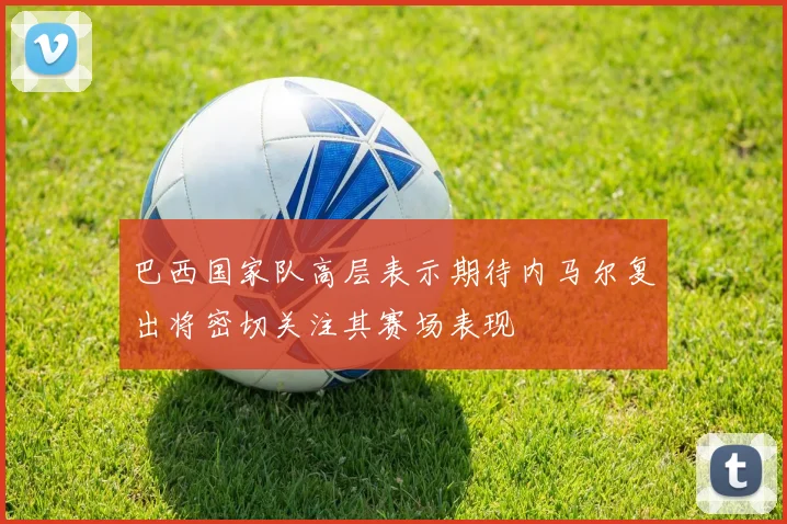 巴西国家队高层表示期待内马尔复出将密切关注其赛场表现