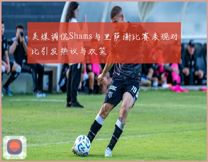 美媒调侃Shams与里萨谢比赛表现对比引发热议与欢笑