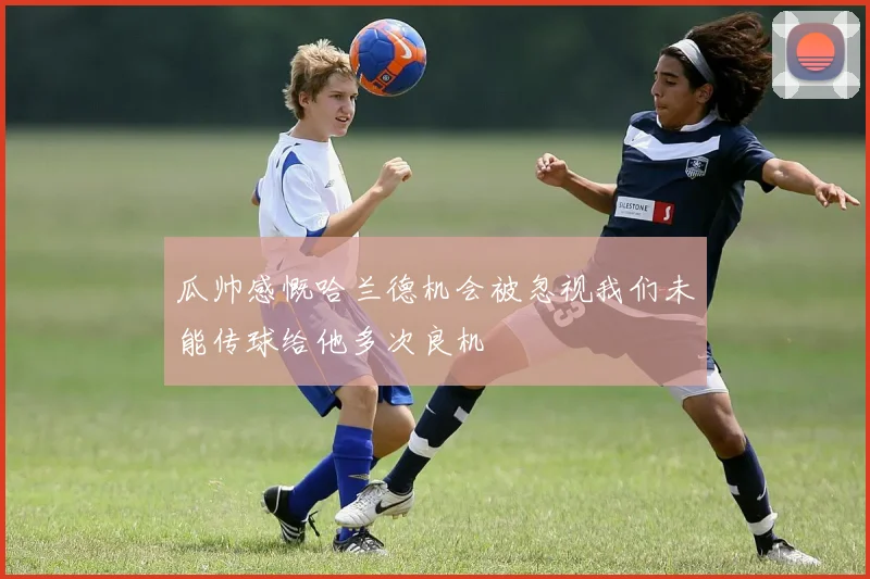 瓜帅感慨哈兰德机会被忽视我们未能传球给他多次良机