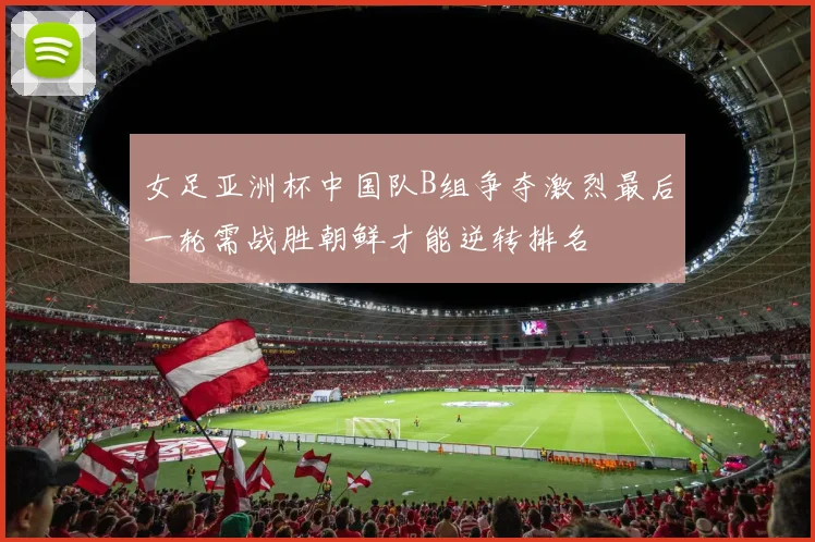 女足亚洲杯中国队B组争夺激烈最后一轮需战胜朝鲜才能逆转排名