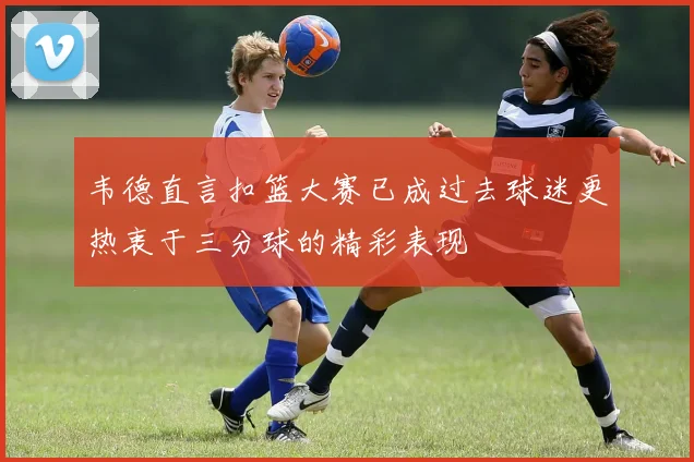 韦德直言扣篮大赛已成过去球迷更热衷于三分球的精彩表现