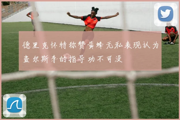 德里克怀特称赞黄蜂无私表现认为查尔斯李的指导功不可没