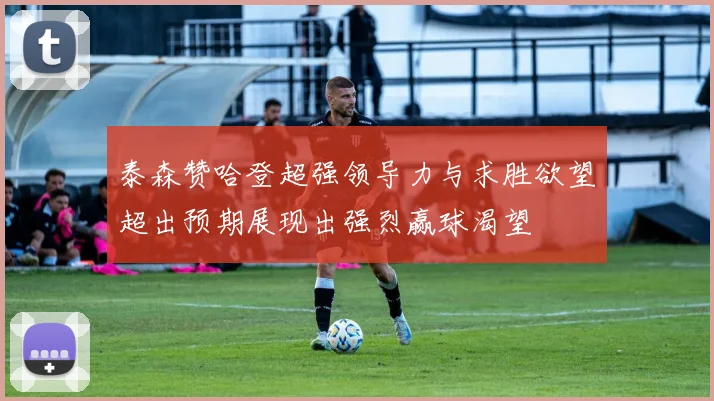 泰森赞哈登超强领导力与求胜欲望超出预期展现出强烈赢球渴望