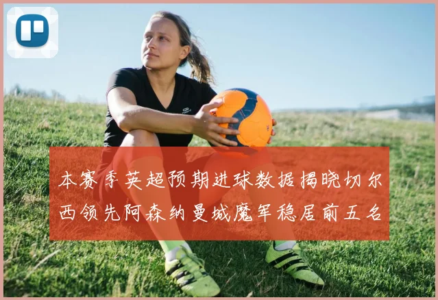 本赛季英超预期进球数据揭晓切尔西领先阿森纳曼城魔军稳居前五名