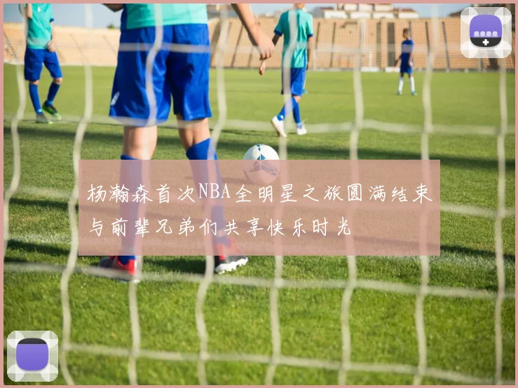 杨瀚森首次NBA全明星之旅圆满结束与前辈兄弟们共享快乐时光
