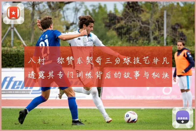 八村塁称赞东契奇三分球技艺非凡透露其专门训练背后的故事与秘诀