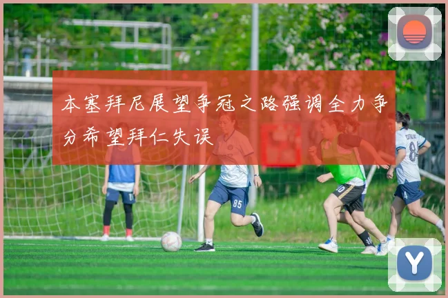 本塞拜尼展望争冠之路强调全力争分希望拜仁失误