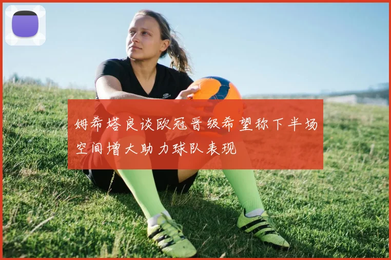姆希塔良谈欧冠晋级希望称下半场空间增大助力球队表现