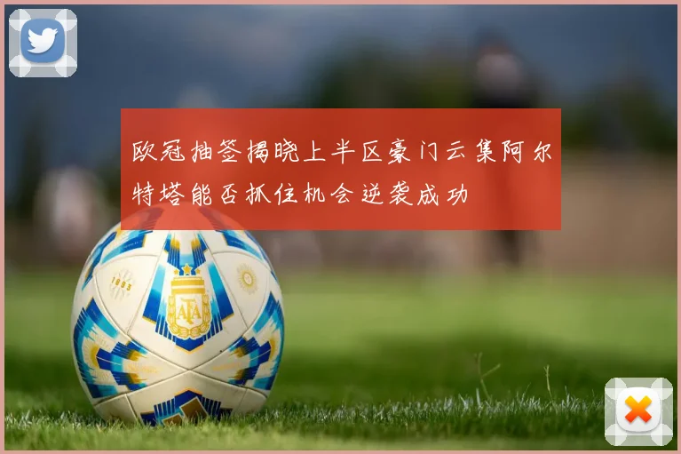 欧冠抽签揭晓上半区豪门云集阿尔特塔能否抓住机会逆袭成功