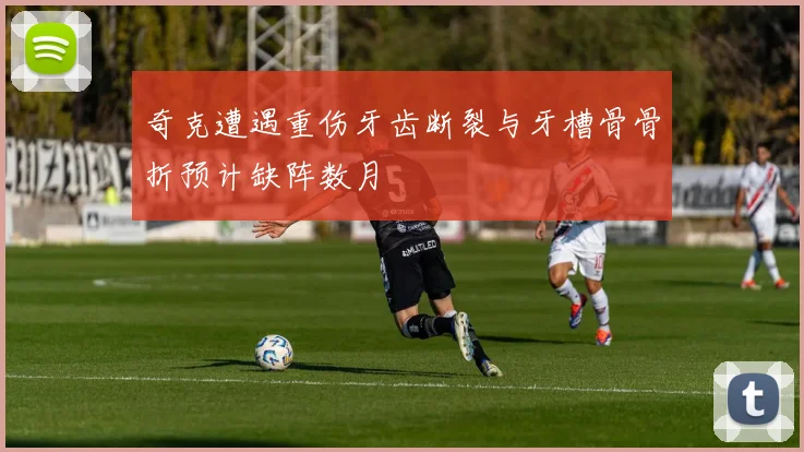 奇克遭遇重伤牙齿断裂与牙槽骨骨折预计缺阵数月