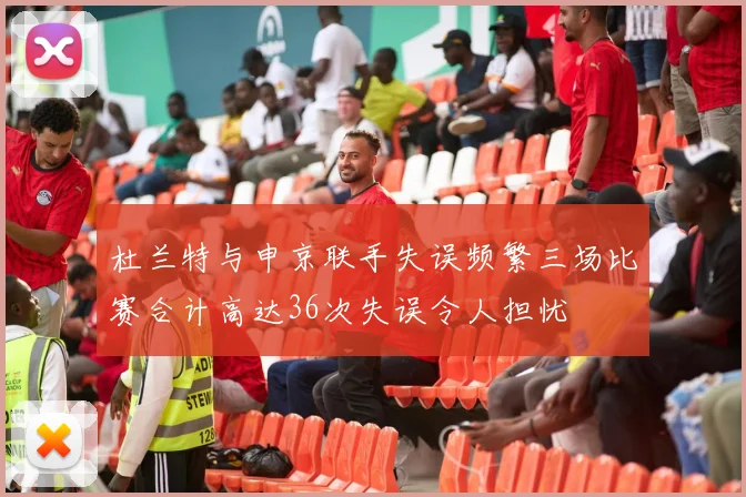 杜兰特与申京联手失误频繁三场比赛合计高达36次失误令人担忧