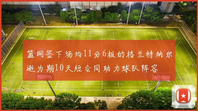 篮网签下场均11分6板的格兰特纳尔逊为期10天短合同助力球队阵容